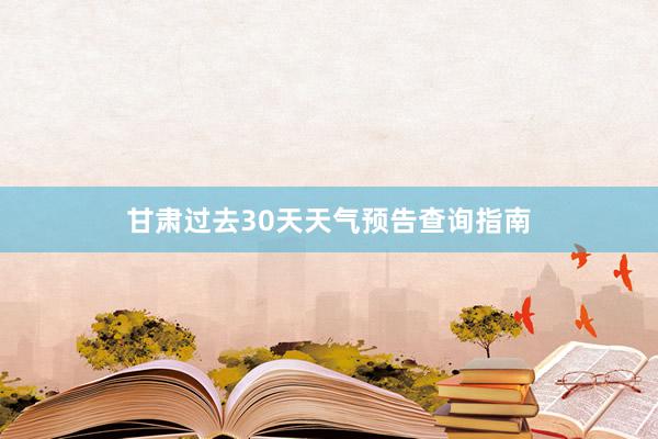 甘肃过去30天天气预告查询指南