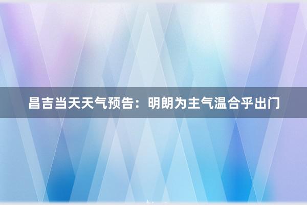 昌吉当天天气预告：明朗为主气温合乎出门